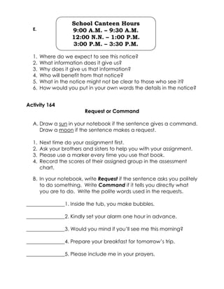 E. 
1. Where do we expect to see this notice? 
2. What information does it give us? 
3. Why does it give us that information? 
4. Who will benefit from that notice? 
5. What in the notice might not be clear to those who see it? 
6. How would you put in your own words the details in the notice? 
Activity 164 
Request or Command 
A. Draw a sun in your notebook if the sentence gives a command. Draw a moon if the sentence makes a request. 
1. Next time do your assignment first. 
2. Ask your brothers and sisters to help you with your assignment. 
3. Please use a marker every time you use that book. 
4. Record the scores of their assigned group in the assessment chart. 
B. In your notebook, write Request if the sentence asks you politely to do something. Write Command if it tells you directly what you are to do. Write the polite words used in the requests. 
_______________1. Inside the tub, you make bubbles. 
_______________2. Kindly set your alarm one hour in advance. 
_______________3. Would you mind if you’ll see me this morning? 
_______________4. Prepare your breakfast for tomorrow’s trip. 
_______________5. Please include me in your prayers. 
School Canteen Hours 
9:00 A.M. – 9:30 A.M. 
12:00 N.N. – 1:00 P.M. 
3:00 P.M. – 3:30 P.M.  