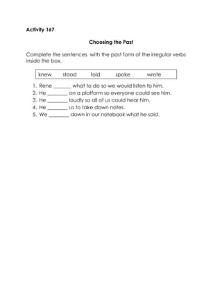 Activity 167 
Choosing the Past 
Complete the sentences with the past form of the irregular verbs inside the box. 
1. Rene _______ what to do so we would listen to him. 
2. He ________ on a platform so everyone could see him. 
3. He ________ loudly so all of us could hear him. 
4. He ________ us to take down notes. 
5. We ________ down in our notebook what he said. 
knew stood told spoke wrote  