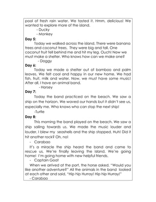pool of fresh rain water. We tasted it. Hmm, delicious! We wanted to explore more of the island. 
- Ducky 
- Monkey 
Day 5: 
Today we walked across the island. There were banana trees and coconut trees. They were big and tall. One coconut fruit fell behind me and hit my leg. Ouch! Now we must make a shelter. Who knows how can we make one? 
- Doggy 
Day 6: 
Today we made a shelter out of bamboo and palm leaves. We felt cool and happy in our new home. We had fish, fruit, milk and water. Now, we must have some music! After all, I have an animal band. 
- Horsey 
Day 7: 
Today the band practiced on the beach. We saw a ship on the horizon. We waved our hands but it didn’t see us, especially me. Who knows who can stop the next ship! 
-Turtle 
Day 8: 
This morning the band played on the beach. We saw a ship sailing towards us. We made the music louder and louder. I blew my seashells and the ship stopped. Huh! Did it hit another rock? Oh, no! 
- Carabao 
It’s a miracle the ship heard the band and came to rescue us, We’re finally leaving the island. We’re going home! I’m going home with new helpful friends. 
- Captain Goat 
When we arrived at the port, the horse asked, “Would you like another adventure?” All the animals in the band looked at each other and said, “Hip hip Hurray! Hip hip Hurray!” 
- Carabao  