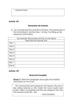 - Captain Goat 
Activity 169 
Remember the Animals 
A. Let us recall what the animals in the story “The Adventures of the Animal Band” did from Day 1 to Day 7 by filling up the sequence chart below. 
The Animals’ Day-to-Day Activity on the Island 
What did the animals do? 
Day 1 
Day 2 
Day 3 
Day 4 
Day 5 
Day 6 
Day 7 
Day 8 
Activity 170 
Read and Complete 
Group 1: Read this paragraph and supply the needed information on the chart. 
This morning the band played on the beach. We saw a ship sailing towards us. We made the music louder and louder. I blew my seashells and the ship stopped. Huh! Did it hit another rock? Oh! , No! 
- Cary Carabao 
 