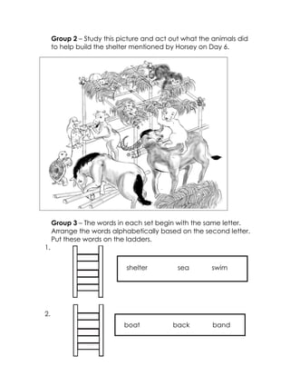 Group 2 – Study this picture and act out what the animals did to help build the shelter mentioned by Horsey on Day 6. 
 What do they build? 
 How do they help each other? 
Group 3 – The words in each set begin with the same letter. Arrange the words alphabetically based on the second letter. Put these words on the ladders. 
1. 
2. 
shelter sea swim 
boat back band  