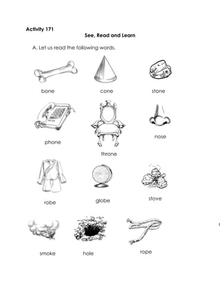 Activity 171 
See, Read and Learn 
A. Let us read the following words. 
bone 
phone 
hole 
nose 
phone 
smoke 
throne 
stove 
stone 
robe 
rope 
globe 
cone 
rope  
