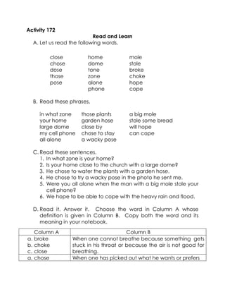 Activity 172 
Read and Learn 
A. Let us read the following words. 
close 
chose 
dose 
those 
pose 
home 
dome 
tone 
zone 
alone 
phone 
mole 
stole 
broke choke 
hope 
cope 
B. Read these phrases. 
in what zone 
those plants 
a big mole 
your home 
garden hose 
stole some bread 
large dome 
close by 
will hope 
my cell phone 
chose to stay 
can cope 
all alone 
a wacky pose 
C. Read these sentences. 
1. In what zone is your home? 
2. Is your home close to the church with a large dome? 
3. He chose to water the plants with a garden hose. 
4. He chose to try a wacky pose in the photo he sent me. 
5. Were you all alone when the man with a big mole stole your cell phone? 
6. We hope to be able to cope with the heavy rain and flood. 
D. Read it. Answer it. Choose the word in Column A whose definition is given in Column B. Copy both the word and its meaning in your notebook. 
Column A 
Column B 
a. broke 
b. choke 
c. close When one cannot breathe because something gets stuck in his throat or because the air is not good for breathing. 
a. chose When one has picked out what he wants or prefers  