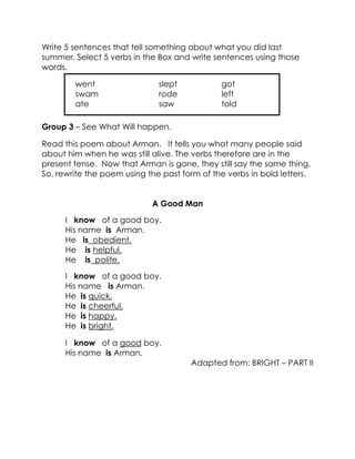 Write 5 sentences that tell something about what you did last summer. Select 5 verbs in the Box and write sentences using those words. 
Group 3 – See What Will happen. 
Read this poem about Arman. It tells you what many people said about him when he was still alive. The verbs therefore are in the present tense. Now that Arman is gone, they still say the same thing. So, rewrite the poem using the past form of the verbs in bold letters. 
A Good Man 
I know of a good boy. 
His name is Arman. 
He is obedient. 
He is helpful. 
He is polite. 
I know of a good boy. 
His name is Arman. 
He is quick. 
He is cheerful. 
He is happy. 
He is bright. 
I know of a good boy. 
His name is Arman. 
Adapted from: BRIGHT – PART II 
went slept got 
swam rode left 
ate saw told 
 