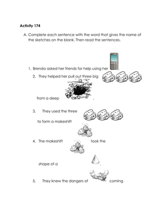Activity 174 
A. Complete each sentence with the word that gives the name of the sketches on the blank. Then read the sentences. 
1. Brenda asked her friends for help using her . 
2. They helped her pull out three big 
from a deep . 
3. They used the three 
to form a makeshift 
4. The makeshift 
took the 
. 
shape of a 
5. They knew the dangers of coming 
 
