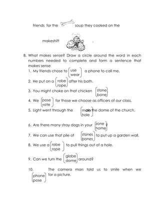 use 
wear 
robe 
rope 
stone 
bone 
pose 
vote 
mole 
hole 
zone 
home 
stones 
bones 
robe 
rope 
globe 
dome 
phone 
pose 
friends for the soup they cooked on the 
makeshift . 
B. What makes sense? Draw a circle around the word in each numbers needed to complete and form a sentence that makes sense 
1. My friends chose to a phone to call me. 
2. He put on a after his bath. 
3. You might choke on that chicken . 
4. We for those we choose as officers of our class. 
5. Light went through the on the dome of the church. 
6. Are there many stray dogs in your ? 
7. We can use that pile of to put up a garden wall. 
8. We use a to pull things out of a hole. 
9. Can we turn the around? 
10. The camera man told us to smile when we for a picture. 
 