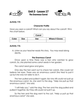 Unit 2 - Lesson 17 
The Enormous Carrot 
Activity 175 
Character Profile 
Have you seen a carrot? What can you say about the carrot? Fill in the chart below. 
Carrot 
Color 
Size 
Use 
Where it Grows 
Activity 176 
A. Listen as your teacher reads this story. You may read along silently. 
The Enormous Carrot 
Once upon a time there was a hen who wanted to grow carrots. So, she planted some carrot seeds in her garden. 
The carrot seed grew and grew. 
One day the hen went out to check her carrots. She could not believe her eyes. There was an enormous carrot! She tried to pull it up but she was not able to do it. 
The hen pulled and pulled it again. But she still could not pull up the enormous carrot. So, she went to the dog. “Help me pull up that enormous carrot,” she said. 
“I will help you,” said the dog. The hen and the dog pulled and pulled it together. But they still could not pull it up. 
So the hen and the dog went to the cat. “Help us pull up that enormous carrot” she said.  