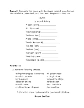 Group 2- Complete the poem with the simple present tense form of the verb in the parenthesis, and then read the poem to the class 
Sounds 
by Myra R. Labay 
A cock (crow) _________________ 
A cat (meow) _________________ 
The snakes (hiss) _________________ 
The bees (buzz) _________________ 
A bird (chirp) _________________ 
The ducks (quack) _________________ 
The dog (bark) _________________ 
The lions (roar) _________________ 
The tigers (growl) _________________ 
The rats (squeak) _________________ 
The people (speak) _________________ 
Activity 178 
A. Read the following phrases. 
a kingdom shaped like a cone 
his golden robe 
no rain in his zone 
a magic stove 
hard as stone 
around the globe 
called by phone 
far and near 
now his home 
loud and clear 
could not leave all alone 
have no fear 
B. Read the poem and answer the questions that follow. 
Horsey, the King  