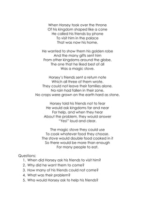 When Horsey took over the throne 
Of his kingdom shaped like a cone 
He called his friends by phone 
To visit him in the palace 
That was now his home. 
He wanted to show them his golden robe 
And the many gifts sent him 
From other kingdoms around the globe. 
The one that he liked best of all 
Was a magic stove. 
Horsey’s friends sent a return note 
Which all three of them wrote. 
They could not leave their families alone. 
No rain had fallen in their zone. 
No crops were grown on the earth hard as stone. 
Horsey told his friends not to fear 
He would ask kingdoms far and near 
For help, and when they hear 
About the problem, they would answer 
“Yes!” loud and clear. 
The magic stove they could use 
To cook whatever food they choose. 
The stove would double food cooked in it 
So there would be more than enough 
For many people to eat. 
Questions: 
1. When did Horsey ask his friends to visit him? 
2. Why did he want them to come? 
3. How many of his friends could not come? 
4. What was their problem? 
5. Who would Horsey ask to help his friends?  