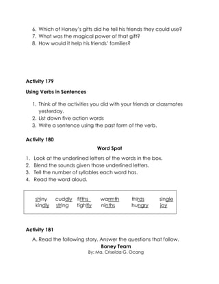 6. Which of Horsey’s gifts did he tell his friends they could use? 
7. What was the magical power of that gift? 
8. How would it help his friends’ families? 
Activity 179 
Using Verbs in Sentences 
1. Think of the activities you did with your friends or classmates yesterday. 
2. List down five action words 
3. Write a sentence using the past form of the verb. 
Activity 180 
Word Spot 
1. Look at the underlined letters of the words in the box. 
2. Blend the sounds given those underlined letters. 
3. Tell the number of syllables each word has. 
4. Read the word aloud. 
shiny cuddly fifths warmth thirds single 
kindly string tightly ninths hungry joy 
Activity 181 
A. Read the following story. Answer the questions that follow. 
Boney Team 
By: Ma. Criselda G. Ocang  