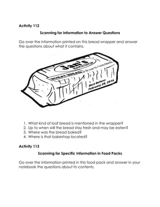 Activity 112 
Scanning for Information to Answer Questions 
Go over the information printed on this bread wrapper and answer the questions about what it contains. 
1. What kind of loaf bread is mentioned in the wrapper? 
2. Up to when will the bread stay fresh and may be eaten? 
3. Where was the bread baked? 
4. Where is that bakeshop located? 
Activity 113 
Scanning for Specific Information in Food Packs 
Go over the information printed in this food pack and answer in your notebook the questions about its contents.  