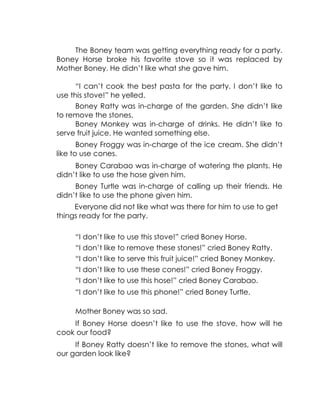 The Boney team was getting everything ready for a party. Boney Horse broke his favorite stove so it was replaced by Mother Boney. He didn’t like what she gave him. 
“I can’t cook the best pasta for the party. I don’t like to use this stove!” he yelled. 
Boney Ratty was in-charge of the garden. She didn’t like to remove the stones. 
Boney Monkey was in-charge of drinks. He didn’t like to serve fruit juice. He wanted something else. 
Boney Froggy was in-charge of the ice cream. She didn’t like to use cones. 
Boney Carabao was in-charge of watering the plants. He didn’t like to use the hose given him. 
Boney Turtle was in-charge of calling up their friends. He didn’t like to use the phone given him. 
Everyone did not like what was there for him to use to get things ready for the party. 
“I don’t like to use this stove!” cried Boney Horse. 
“I don’t like to remove these stones!” cried Boney Ratty. 
“I don’t like to serve this fruit juice!” cried Boney Monkey. 
“I don’t like to use these cones!” cried Boney Froggy. 
“I don’t like to use this hose!” cried Boney Carabao. 
“I don’t like to use this phone!” cried Boney Turtle. 
Mother Boney was so sad. 
If Boney Horse doesn’t like to use the stove, how will he cook our food? 
If Boney Ratty doesn’t like to remove the stones, what will our garden look like? 
 