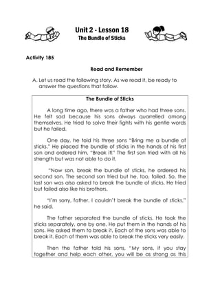 Unit 2 - Lesson 18 
The Bundle of Sticks 
Activity 185 
Read and Remember 
A. Let us read the following story. As we read it, be ready to answer the questions that follow. 
The Bundle of Sticks 
A long time ago, there was a father who had three sons. He felt sad because his sons always quarrelled among themselves. He tried to solve their fights with his gentle words but he failed. 
One day, he told his three sons “Bring me a bundle of sticks.” He placed the bundle of sticks in the hands of his first son and ordered him, “Break it!” The first son tried with all his strength but was not able to do it. 
“Now son, break the bundle of sticks, he ordered his second son. The second son tried but he, too, failed. So, the last son was also asked to break the bundle of sticks. He tried but failed also like his brothers. 
“I’m sorry, father. I couldn’t break the bundle of sticks,” he said. 
The father separated the bundle of sticks. He took the sticks separately, one by one. He put them in the hands of his sons. He asked them to break it. Each of the sons was able to break it. Each of them was able to break the sticks very easily. 
Then the father told his sons, “My sons, if you stay together and help each other, you will be as strong as this  