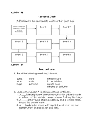 Activity 186 
Sequence Chart 
A. Paste/write the appropriate strip/event on each box. 
Activity 187 
Read and Learn 
A. Read the following words and phrases. 
cube 
tube 
huge 
cute 
mule 
perfume 
a huge cube 
to put in tubes 
a cute mule 
a bottle of perfume 
B. Choose the word in A to complete these sentences. 
1. A ____ is a long hollow object through which gas and water can flow, but it could also be a container for long thin things. 
2. A _____ is the young of a male donkey and a female horse. It looks like both of them. 
3. A ___ is a box-like shape with equal sides all over: top and bottom, front and back, left and right. 
Father’s three sons always quarreled among themselves. 
Event 1 
Event 2 
Event 3 
Event 4 
Event 5 
Event 6 
Event 7 
Event 8  