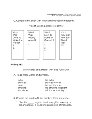 Cristina Vrincianu Romania, 1st Prize, Poem Writing Contest 
9 – 11 Age Group, International Learners of English 
C. Complete this chart with what is mentioned in the poem. 
Project: Building a House Together 
Activity 189 
More words and phrases with long /u/ sound 
A. Read these words and phrases. 
duke 
excused 
muse 
amusing 
introduce 
the duke 
excused himself 
the lovely muse 
the amusing kingdom 
to introduce Muley 
B. Choose the word to fill the blanks in these sentences. 
1. The title ______ is given to a lovely girl chosen by an organization or a kingdom as a source of inspiration. 
What Was Done to Make the Project 
1. 
2. 
Wrong About It 
1. 
2. 
What Was Done to Make the Project 
1. 
2. 
What Must Be Done to Correct It 
1. 
2. 
3. 
4. 
What They Can Now Say About Their Work  