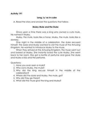 Activity 191 
Long /u/ as in cube 
A. Read the story and answer the questions that follow. 
Muley Mule and the Duke 
Once upon a time there was a king who owned a cute mule. He named it Muley. 
Muley, the mule, looks like a horse. Muley, the mule, looks like a donkey. 
One night in the middle of a celebration, the duke excused himself. The duke and Muley wanted to visit the muse of the Amusing Kingdom. He wanted to introduce Muley to the muse. 
When they arrived at the Amusing Kingdom, the muse went out and looked at Muley. She instantly loved the cute Muley. She went back to her room. She got a bottle of perfume and gave the duke and Muley a kiss and the perfume. 
Questions: 
1. Have you ever seen a mule? 
2. Who owns Muley, the mule? 
3. Why did the king excuse himself in the middle of the celebration? 
4. Where did the duke and Muley, the mule, go? 
5. Why did they go there? 
6. What did the muse give the king and Muley? 
 