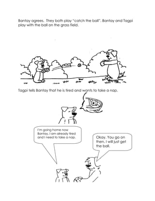 Bantay agrees. They both play “catch the ball”. Bantay and Tagpi play with the ball on the grass field. 
Tagpi tells Bantay that he is tired and wants to take a nap. 
Okay. You go on then. I will just get the ball. 
I’m going home now Bantay. I am already tired and I need to take a nap.  