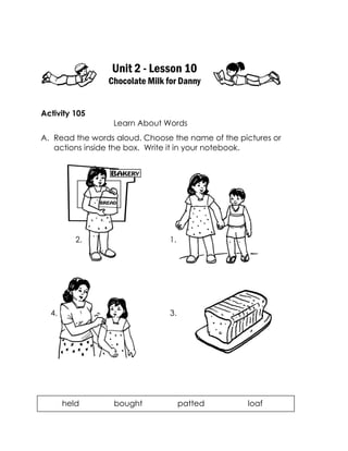 Unit 2 - Lesson 10 
Chocolate Milk for Danny 
Activity 105 
Learn About Words 
A. Read the words aloud. Choose the name of the pictures or actions inside the box. Write it in your notebook. 
held bought patted loaf 
3. 
4. 
1. 
2.  