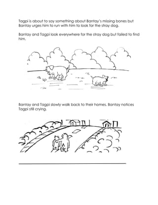 Tagpi is about to say something about Bantay’s missing bones but Bantay urges him to run with him to look for the stray dog. 
Bantay and Tagpi look everywhere for the stray dog but failed to find him. 
Bantay and Tagpi slowly walk back to their homes. Bantay notices Tagpi still crying. 
 
