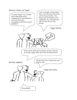 Bantay cheers up Tagpi. 
Bantay explains. 
It’s okay Tagpi. Your master will understand what happened to your blanket. I am sure that soon enoughyou will have a new blanket,” 
I am no longer crying about that. I am the one who took some of your bones. You have a lot of bones in your collection. So, I thought you will not miss one or two bones. 
Tagpi admits. 
If you want some of my bones, all you have to do is ask, Tagpi. After all, what are friends for?” 
I know that now. I hope you can forgive me! 
Tagpi says sorry. 
Accepted!!  