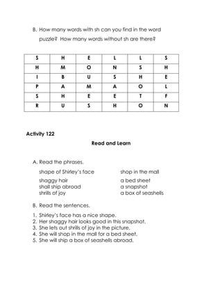 B. How many words with sh can you find in the word puzzle? How many words without sh are there? 
S 
H 
E 
L 
L 
S 
H 
M 
O 
N 
S 
H 
I 
B 
U 
S 
H 
E 
P 
A 
M 
A 
O 
L 
S 
H 
E 
E 
T 
F 
R 
U 
S 
H 
O 
N 
Activity 122 
Read and Learn 
A. Read the phrases. 
shape of Shirley’s face 
shop in the mall 
shaggy hair 
a bed sheet 
shall ship abroad 
a snapshot 
shrills of joy 
a box of seashells 
B. Read the sentences. 
1. Shirley’s face has a nice shape. 
2. Her shaggy hair looks good in this snapshot. 
3. She lets out shrills of joy in the picture. 
4. She will shop in the mall for a bed sheet. 
5. She will ship a box of seashells abroad. 
 
