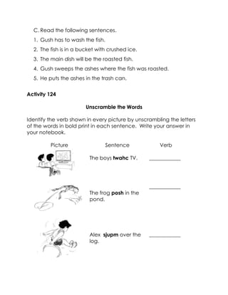 C. Read the following sentences. 
1. Gush has to wash the fish. 
2. The fish is in a bucket with crushed ice. 
3. The main dish will be the roasted fish. 
4. Gush sweeps the ashes where the fish was roasted. 
5. He puts the ashes in the trash can. 
Activity 124 
Unscramble the Words 
Identify the verb shown in every picture by unscrambling the letters of the words in bold print in each sentence. Write your answer in your notebook. 
Picture 
Sentence 
Verb 
The boys twahc TV. 
____________ 
The frog posh in the pond. 
____________ 
Alex sjupm over the log. 
____________  