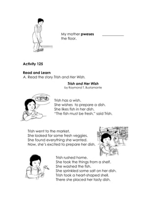My mother pweses the floor. 
____________ 
Activity 125 
Read and Learn 
A. Read the story Trish and Her Wish. 
Trish and Her Wish 
by Raymond T. Bustamante 
Trish has a wish. 
She wishes to prepare a dish. 
She likes fish in her dish. 
“The fish must be fresh,” said Trish. 
Trish went to the market. 
She looked for some fresh veggies. 
She found everything she wanted. 
Now, she’s excited to prepare her dish. 
Trish rushed home. 
She took the things from a shelf. 
She washed the fish. 
She sprinkled some salt on her dish. 
Trish took a heart-shaped shell. 
There she placed her tasty dish. 
 