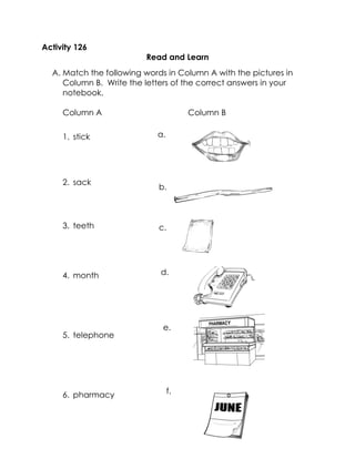 Activity 126 
Read and Learn 
A. Match the following words in Column A with the pictures in Column B. Write the letters of the correct answers in your notebook. 
Column A Column B 
1. stick 
2. sack 
3. teeth 
4. month 
5. telephone 
6. pharmacy 
a. 
b. 
c. 
d. 
e. 
f.  