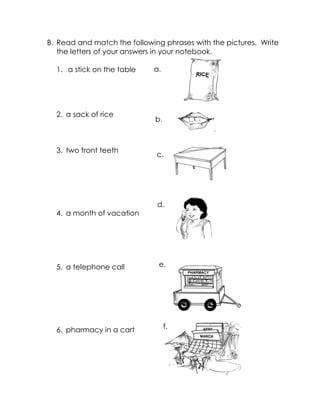 B. Read and match the following phrases with the pictures. Write the letters of your answers in your notebook. 
1. a stick on the table 
2. a sack of rice 
3. two front teeth 
4. a month of vacation 
5. a telephone call 
6. pharmacy in a cart 
a. 
b. 
c. 
d. 
e. 
f.  