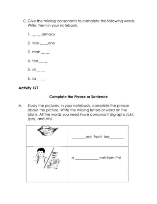 C. Give the missing consonants to complete the following words. Write them in your notebook. 
1. __ __ armacy 
2. tele __ __one 
3. mon __ __ 
4. tee __ __ 
5. sti __ __ 
6. sa __ __ 
Activity 127 
Complete the Phrase or Sentence 
A. Study the pictures. In your notebook, complete the phrase about the picture. Write the missing letters or word on the blank. All the words you need have consonant digraphs /ck/, /ph/, and /th/. 
________ree front tee________ 
a _____________ call from Phil 
 