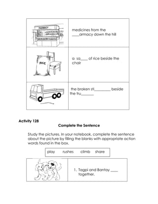 medicines from the ____armacy down the hill 
a sa____ of rice beside the chair 
the broken sti_________ beside the tru_______ 
Activity 128 
Complete the Sentence 
Study the pictures. In your notebook, complete the sentence about the picture by filling the blanks with appropriate action words found in the box. 
1. Tagpi and Bantay ____ together. 
play rushes climb share  