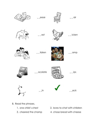 _ _eese 
_ _ air 
_ _ est 
_ _ icken 
_ _ ildren 
_ _ amp 
_ _ ocolate 
_ _ ips 
_ _in 
_ _eck 
B. Read the phrases. 
1. one child’s chest 
2. loves to chat with children 
3. cheered the champ 
4. chose bread with cheese  