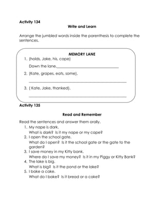 Activity 134 
Write and Learn 
Arrange the jumbled words inside the parenthesis to complete the sentences. 
MEMORY LANE 
1. (holds, Jake, his, cape) 
Down the lane,_________________________________ 
2. (Kate, grapes, eats, some). 
____________________________________________________ 
3. ( Kate, Jake, thanked). 
____________________________________________________ 
Activity 135 
Read and Remember 
Read the sentences and answer them orally. 
1. My nape is dark. 
What is dark? Is it my nape or my cape? 
2. I open the school gate. 
What do I open? Is it the school gate or the gate to the garden? 
3. I save money in my Kitty bank. 
Where do I save my money? Is it in my Piggy or Kitty Bank? 
4. The lake is big. 
What is big? Is it the pond or the lake? 
5. I bake a cake. 
What do I bake? Is it bread or a cake? 
 