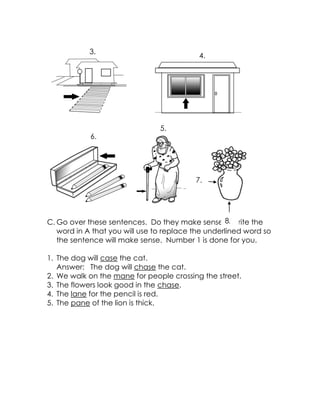 C. Go over these sentences. Do they make sense? Write the word in A that you will use to replace the underlined word so the sentence will make sense. Number 1 is done for you. 
1. The dog will case the cat. 
Answer: The dog will chase the cat. 
2. We walk on the mane for people crossing the street. 
3. The flowers look good in the chase. 
4. The lane for the pencil is red. 
5. The pane of the lion is thick. 
7. 
5. 
6. 
4. 
3. 
8.  