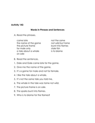 Activity 143 
Words in Phrases and Sentences 
A. Read the phrases. 
came late 
the name of the game 
the picture frame 
for male only 
a tale about a whale 
on sale 
not the same 
not wild but tame 
burst into flames 
stale fish 
is to blame 
B. Read the sentences. 
1. Dale and Gale came late for the game. 
2. Give me the name of the game. 
3. It’s a game for male and not for female. 
4. I like the tale about a whale. 
5. It’s not the same tale you told me. 
6. The whale in the tale was tame not wild. 
7. The picture frame is on sale. 
8. The sparks burst into flames. 
9. Who is to blame for the flames? 
 