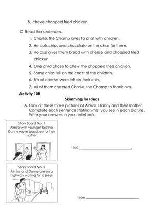 5. chews chopped fried chicken 
C. Read the sentences. 
1. Charlie, the Champ loves to chat with children. 
2. He puts chips and chocolate on the chair for them. 
3. He also gives them bread with cheese and chopped fried chicken. 
4. One child chose to chew the chopped fried chicken. 
5. Some chips fell on the chest of the children. 
6. Bits of cheese were left on their chin. 
7. All of them cheered Charlie, the Champ to thank him. 
Activity 108 
Skimming for Ideas 
A. Look at these three pictures of Almira, Danny and their mother. Complete each sentence stating what you see in each picture. Write your answers in your notebook. 
Story Board No. 1 
Almira with younger brother Danny wave goodbye to their mother. 
Story Board No. 2 
Almira and Danny are on a highway waiting for a jeep. 
I see _________________________________. 
I see ________________________________.  