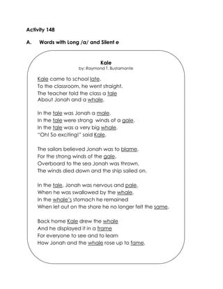 Activity 148 
A. Words with Long /a/ and Silent e 
Kale 
by: Raymond T. Bustamante 
Kale came to school late. 
To the classroom, he went straight. 
The teacher told the class a tale 
About Jonah and a whale. 
In the tale was Jonah a male. 
In the tale were strong winds of a gale. 
In the tale was a very big whale. 
“Oh! So exciting!” said Kale. 
The sailors believed Jonah was to blame, 
For the strong winds of the gale. 
Overboard to the sea Jonah was thrown. 
The winds died down and the ship sailed on. 
In the tale, Jonah was nervous and pale, 
When he was swallowed by the whale. 
In the whale’s stomach he remained 
When let out on the shore he no longer felt the same. 
Back home Kale drew the whale 
And he displayed it in a frame 
For everyone to see and to learn 
How Jonah and the whale rose up to fame. 
 