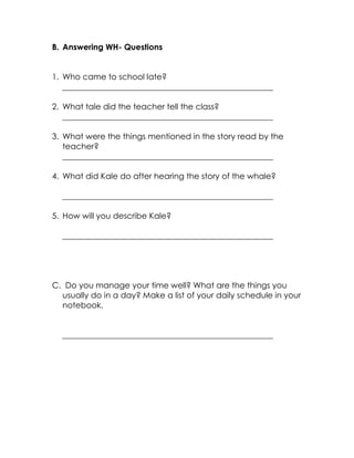 B. Answering WH- Questions 
1. Who came to school late? 
____________________________________________________ 
2. What tale did the teacher tell the class? 
____________________________________________________ 
3. What were the things mentioned in the story read by the teacher? 
____________________________________________________ 
4. What did Kale do after hearing the story of the whale? 
____________________________________________________ 
5. How will you describe Kale? 
____________________________________________________ 
C. Do you manage your time well? What are the things you usually do in a day? Make a list of your daily schedule in your notebook. 
____________________________________________________ 
 