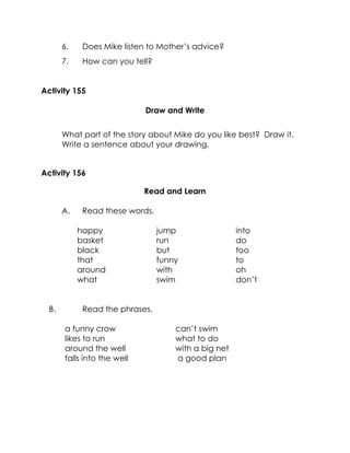 6. Does Mike listen to Mother’s advice? 
7. How can you tell? 
Activity 155 
Draw and Write 
What part of the story about Mike do you like best? Draw it. Write a sentence about your drawing. 
Activity 156 
Read and Learn 
A. Read these words. 
happy 
basket 
black 
that 
around 
what 
jump 
run 
but 
funny 
with 
swim 
into 
do 
too 
to 
oh 
don’t 
B. Read the phrases. 
a funny crow 
likes to run 
around the well 
falls into the well 
can’t swim 
what to do 
with a big net 
a good plan 
 