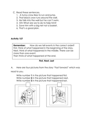 C. Read these sentences. 
1. A funny crow likes to run and jump. 
2. That black crow runs around the well. 
3. He falls into the well but he can’t swim. 
4. Oh! What are we to do to help him? 
5. Save him with a big net not a basket. 
6. That’s a good plan. 
Activity 157 
First, Next, Last 
A. Here are four pictures from the story “Fast forward” which was read to you. 
Write number 1 in the picture that happened first. 
Write number 2 in the picture that happened next. 
Write number 3 in the picture that happened last. 
Remember: How do we tell events in the correct order? 
First, think of what happened in the beginning of the story. 
Next, think of what happened in the middle. There can be more than one event. 
Then think of what happened at the end. 
 