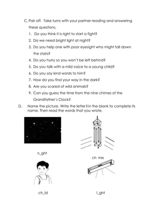 C. Pair off. Take turns with your partner reading and answering these questions. 
1. Do you think it is right to start a fight? 
2. Do we need bright light at night? 
3. Do you help one with poor eyesight who might fall down the stairs? 
4. Do you hurry so you won’t be left behind? 
5. Do you talk with a mild voice to a young child? 
6. Do you say kind words to him? 
7. How do you find your way in the dark? 
8. Are you scared of wild animals? 
9. Can you guess the time from the nine chimes of the Grandfather’s Clock? 
D. Name the picture. Write the letter i in the blank to complete its name. Then read the words that you wrote. 
sky with moon and stars) 
n_ght 
ch_me 
ch_ld 
l_ght  