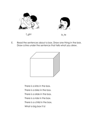 E. Read the sentences about a box. Draw one thing in the box. Draw a line under the sentence that tells what you drew. 
There is a kite in the box. 
There is a bike in the box. 
There is a slide in the box. 
There is a ride in the box. 
There is a child in the box. 
What a big box it is! 
b_te 
f_ght  