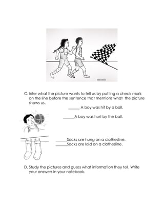 C. Infer what the picture wants to tell us by putting a check mark on the line before the sentence that mentions what the picture shows us. 
______ A boy was hit by a ball. 
______A boy was hurt by the ball. 
______Socks are hung on a clothesline. 
______Socks are laid on a clothesline. 
D. Study the pictures and guess what information they tell. Write your answers in your notebook. 
 