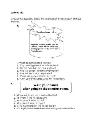 Activity 163 
Answer the questions about the information given in each of these notices. 
A. 
1. What does this notice tell you? 
1. Why does it give us that information? 
2. Are the details in the notice clear? 
3. Who will benefit from the information? 
4. How will this notice help them? 
5. Where do we see notices like this? 
6. Put in your own words what this notice says. 
B. 
1. Where might we see a notice like this? 
2. To whom is the notice given? 
3. What does it tell us to do? 
4. Why does it tell us to do it? 
5. Is the information in the notice clear? 
6. Put in your own words the instruction given in this notice. 
Typhoon Berting will hit land in Central Visayas within two hours moving upwards to the upper part of North Luzon. 
Wash your hands 
after going to the comfort room.  