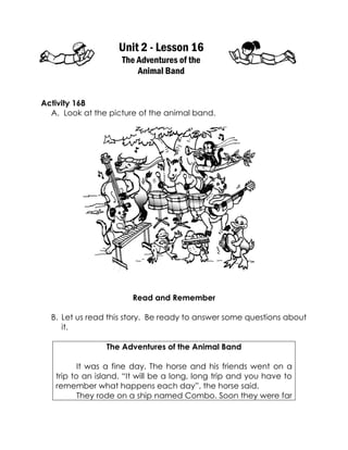Unit 2 - Lesson 16 
The Adventures of the 
Animal Band 
Activity 168 
A. Look at the picture of the animal band. 
Read and Remember 
B. Let us read this story. Be ready to answer some questions about it. 
The Adventures of the Animal Band 
It was a fine day. The horse and his friends went on a trip to an island. “It will be a long, long trip and you have to remember what happens each day”, the horse said. 
They rode on a ship named Combo. Soon they were far  