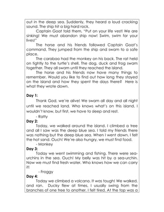 out in the deep sea. Suddenly, they heard a loud cracking sound. The ship hit a big hard rock. 
Captain Goat told them, “Put on your life vest! We are sinking! We must abandon ship now! Swim, swim for your lives!” 
The horse and his friends followed Captain Goat’s command. They jumped from the ship and swam to a safe place. 
The carabao had the monkey on his back. The rat held on tightly to the turtle’s shell. The dog, duck and frog swam together. They all swam until they reached the island. 
The horse and his friends now have many things to remember. Would you like to find out how long they stayed on the island and how they spent the days there? Here is what they wrote down. 
Day 1: 
Thank God, we’re alive! We swam all day and all night until we reached land. Who knows what’s on this island. I wouldn’t know, but first, we have to sleep and rest. 
- Ratty 
Day 2: 
Today, we walked around the island. I climbed a tree and all I saw was the deep blue sea. I told my friends there was nothing but the deep blue sea. When I went down, I felt the hot sand. Ouch! We’re also hungry, we must find food. 
- Monkey 
Day 3: 
Today we went swimming and fishing. There were sea- urchins in the sea. Ouch! My belly was hit by a sea-urchin. Now we must find fresh water. Who knows how we can carry it! 
- Froggy 
Day 4: 
Today we climbed a volcano. It was tough! We walked, and ran. Ducky flew at times, I usually swing from the branches of one tree to another. I felt tired. At the top was a  