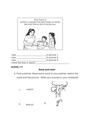 I see ____________________________in picture 1. 
I see ____________________________in picture 2. 
I see ____________________________in picture 3. 
I think the story is about _______________________________. 
Activity 111 
Read and Learn 
A. Find a partner. Read each word to your partner. Match the word and the picture. Write your answers in your notebook. 
watch 
branch 
Story Frame 3 
Mother is surprised. She feels happy as Almira tells what Danny did at the grocery. 
b. 
1. 
2.  