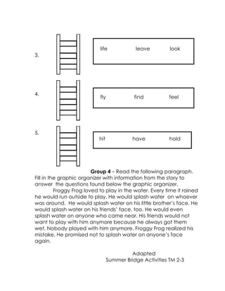3. 
4. 
5. 
Group 4 – Read the following paragraph. Fill in the graphic organizer with information from the story to answer the questions found below the graphic organizer. 
Froggy Frog loved to play in the water. Every time it rained he would run outside to play. He would splash water on whoever was around. He would splash water on his little brother’s face. He would splash water on his friends’ face, too. He would even splash water on anyone who came near. His friends would not want to play with him anymore because he always got them wet. Nobody played with him anymore. Froggy Frog realized his mistake. He promised not to splash water on anyone’s face again. 
Adapted 
Summer Bridge Activities TM 2-3 
life leave look 
fly find feel 
hit have hold  