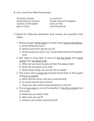 B. Let us read the following phrases. 
the king’s throne a cone hat 
stone soup on a stove travels around the globe 
a bone on the plate stove on fire 
gets a cone uses the phone 
C. Read the following sentences and answer the questions that follow. 
1. Boney bought some robes in his last travel around the globe. 
a. What did Boney buy? 
b. Where and when did he buy it? 
c. What would you buy if you could travel around the globe, too? 
2. We need a long rope to pull out the big bone and some stones from the deep hole. 
a. What do we have to pull out from the deep hole? 
b. What do we need to do this? 
c. What other things can we do with a rope? 
3. The clown with a cone hat showed some tricks to the queen sitting on a throne. 
a. What did the clown with the cone hat do? 
b. To whom did he show them? 
c. Have you seen some tricks played by a clown? 
4. Cover your nose so as not to breathe in the thick smoke from that stove. 
a. What are you told to do? 
b. Why must you do it? 
c. Where is the smoke coming from? 
 