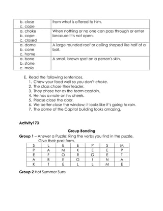 E. Read the following sentences. 
1. Chew your food well so you don’t choke. 
2. The class chose their leader. 
3. They chose her as the team captain. 
4. He has a mole on his cheek. 
5. Please close the door. 
6. We better close the window; it looks like it’s going to rain. 
7. The dome of the Capitol building looks amazing. 
Activity173 
Group Bonding 
Group 1 – Answer a Puzzle: Ring the verbs you find in the puzzle. 
Give their past form. 
S 
L 
E 
E 
P 
S 
M 
P 
A 
M 
K 
E 
E 
P 
E 
F 
O 
R 
G 
E 
T 
A 
B 
E 
G 
I 
N 
A 
K 
T 
E 
L 
L 
M 
E 
Group 2 Hot Summer Suns 
b. close 
c. cope from what is offered to him. 
a. choke 
b. cope 
c. closed When nothing or no one can pass through or enter because it is not open. 
a. dome 
b. cone 
c. home A large rounded roof or ceiling shaped like half of a ball. 
a. bone 
b. stone 
c. mole A small, brown spot on a person's skin.  